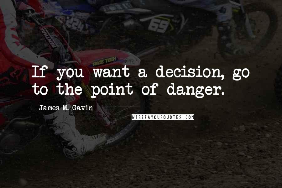 James M. Gavin Quotes: If you want a decision, go to the point of danger.