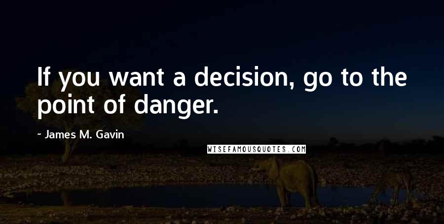 James M. Gavin Quotes: If you want a decision, go to the point of danger.