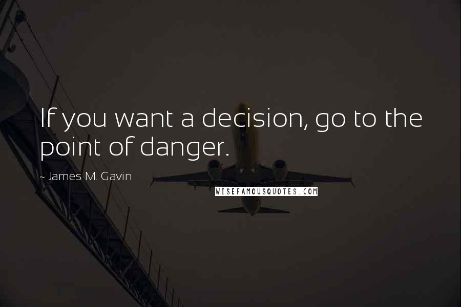 James M. Gavin Quotes: If you want a decision, go to the point of danger.