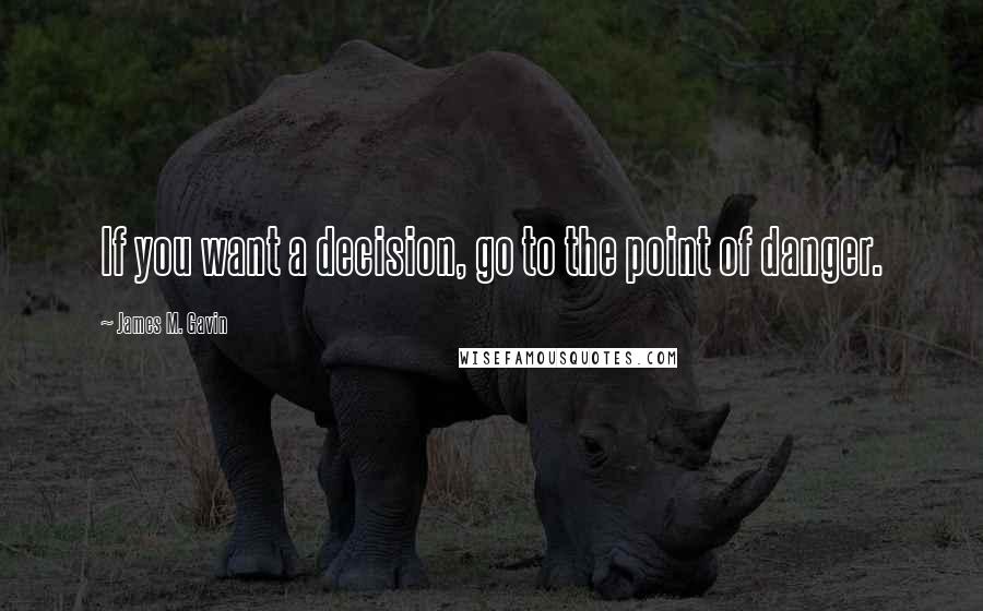 James M. Gavin Quotes: If you want a decision, go to the point of danger.