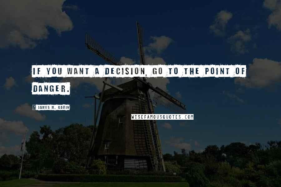 James M. Gavin Quotes: If you want a decision, go to the point of danger.