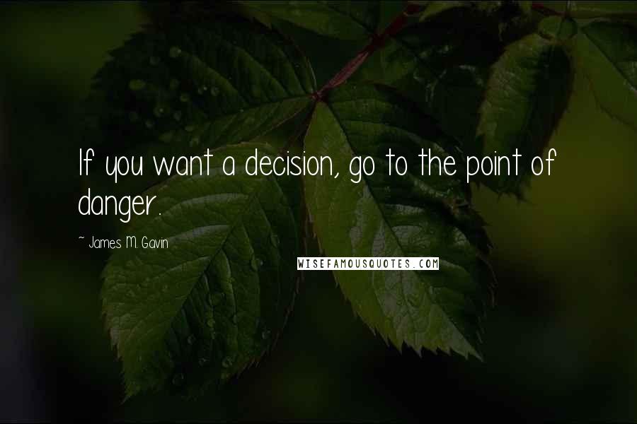 James M. Gavin Quotes: If you want a decision, go to the point of danger.