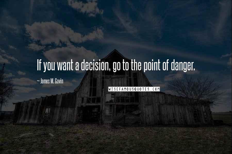 James M. Gavin Quotes: If you want a decision, go to the point of danger.