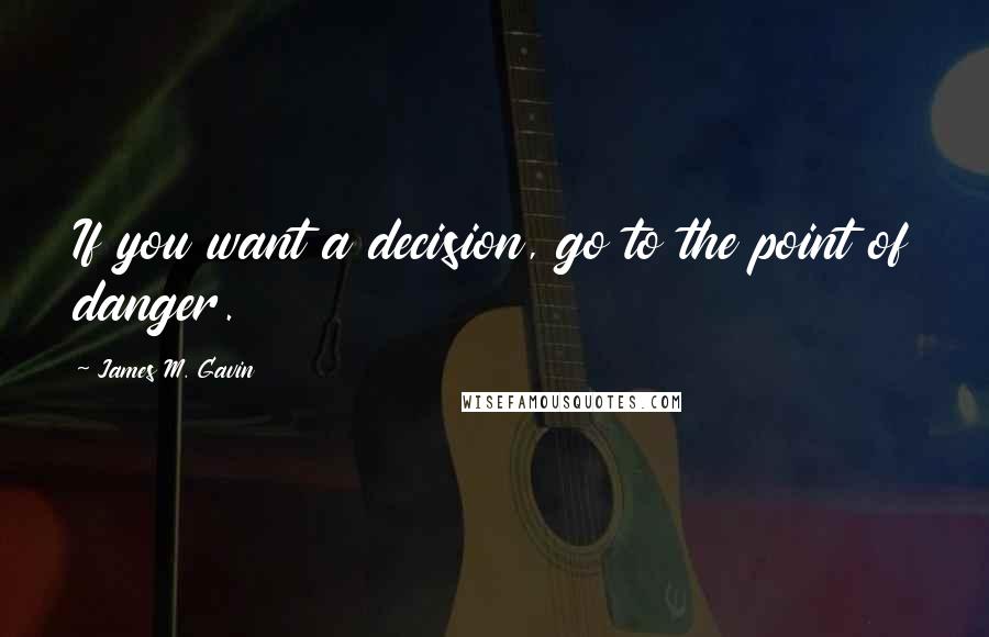 James M. Gavin Quotes: If you want a decision, go to the point of danger.