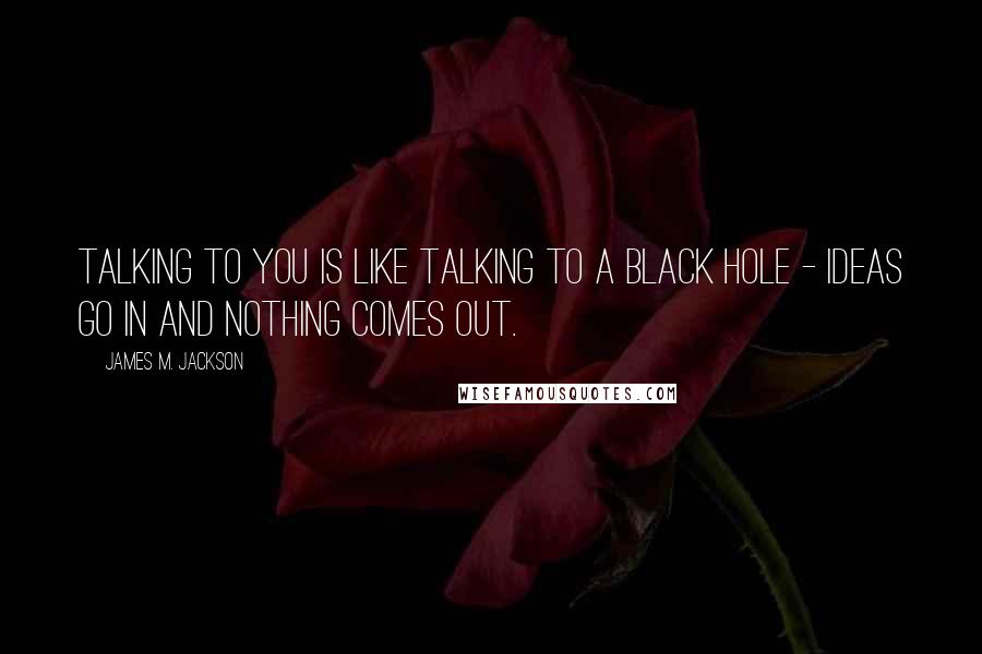 James M. Jackson Quotes: Talking to you is like talking to a black hole - ideas go in and nothing comes out.