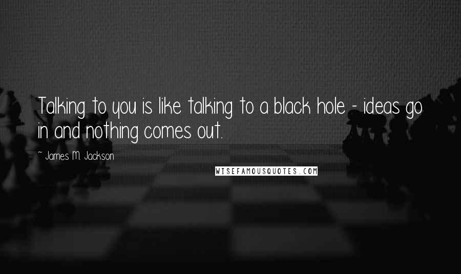 James M. Jackson Quotes: Talking to you is like talking to a black hole - ideas go in and nothing comes out.