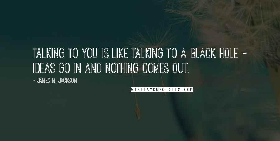 James M. Jackson Quotes: Talking to you is like talking to a black hole - ideas go in and nothing comes out.