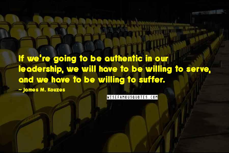 James M. Kouzes Quotes: If we're going to be authentic in our leadership, we will have to be willing to serve, and we have to be willing to suffer.