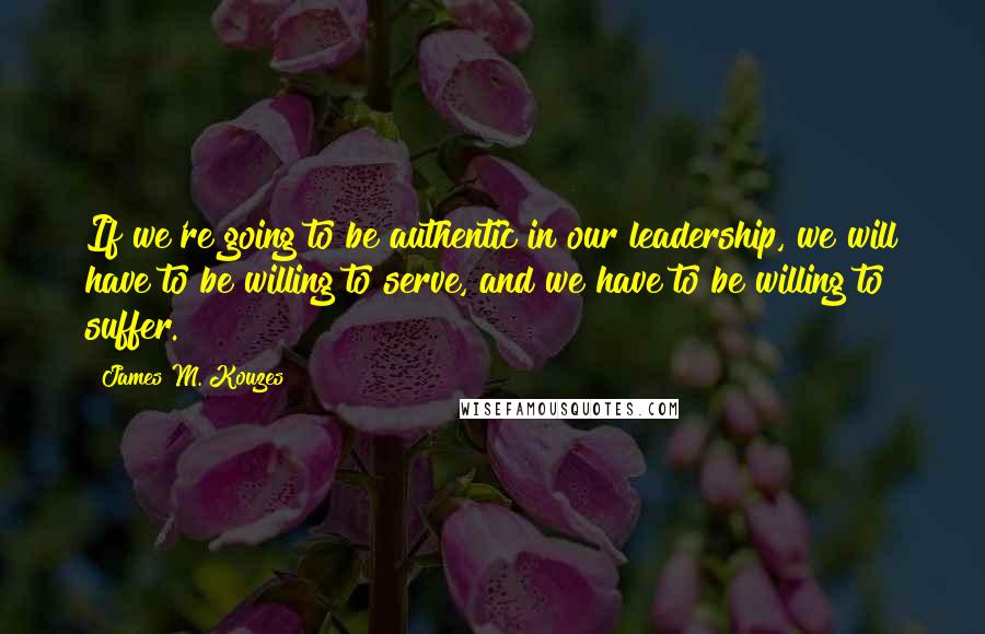 James M. Kouzes Quotes: If we're going to be authentic in our leadership, we will have to be willing to serve, and we have to be willing to suffer.