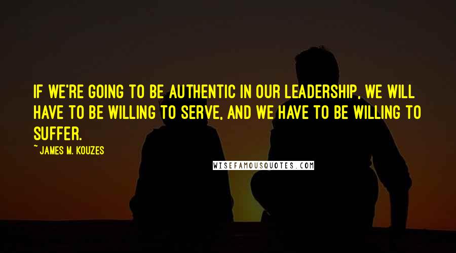 James M. Kouzes Quotes: If we're going to be authentic in our leadership, we will have to be willing to serve, and we have to be willing to suffer.