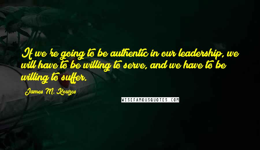 James M. Kouzes Quotes: If we're going to be authentic in our leadership, we will have to be willing to serve, and we have to be willing to suffer.