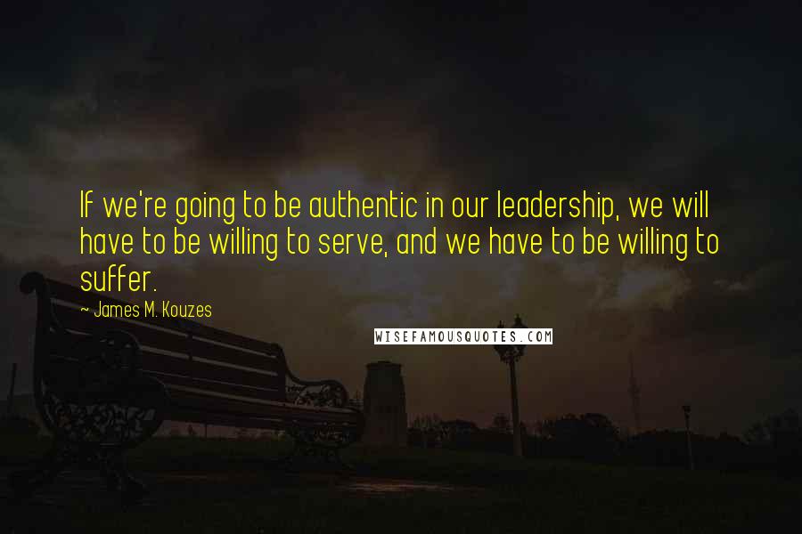 James M. Kouzes Quotes: If we're going to be authentic in our leadership, we will have to be willing to serve, and we have to be willing to suffer.