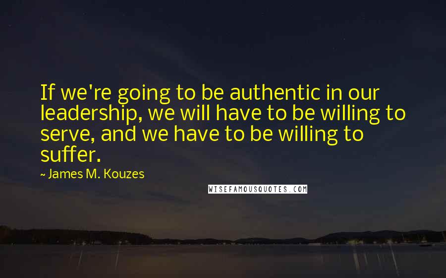 James M. Kouzes Quotes: If we're going to be authentic in our leadership, we will have to be willing to serve, and we have to be willing to suffer.