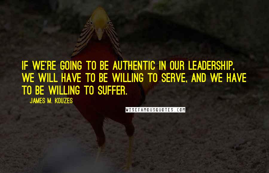 James M. Kouzes Quotes: If we're going to be authentic in our leadership, we will have to be willing to serve, and we have to be willing to suffer.