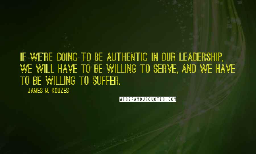 James M. Kouzes Quotes: If we're going to be authentic in our leadership, we will have to be willing to serve, and we have to be willing to suffer.