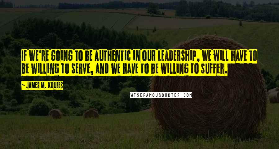 James M. Kouzes Quotes: If we're going to be authentic in our leadership, we will have to be willing to serve, and we have to be willing to suffer.