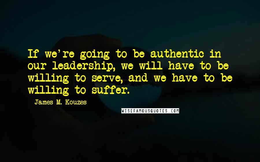 James M. Kouzes Quotes: If we're going to be authentic in our leadership, we will have to be willing to serve, and we have to be willing to suffer.