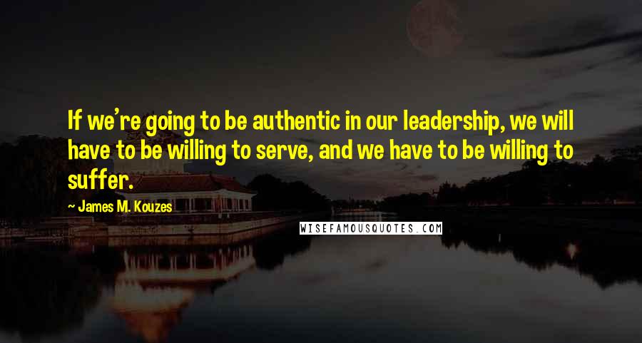 James M. Kouzes Quotes: If we're going to be authentic in our leadership, we will have to be willing to serve, and we have to be willing to suffer.