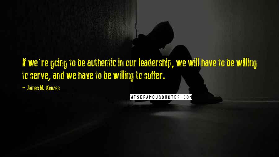 James M. Kouzes Quotes: If we're going to be authentic in our leadership, we will have to be willing to serve, and we have to be willing to suffer.