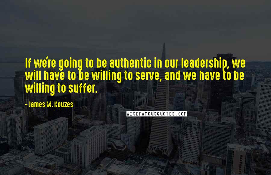 James M. Kouzes Quotes: If we're going to be authentic in our leadership, we will have to be willing to serve, and we have to be willing to suffer.