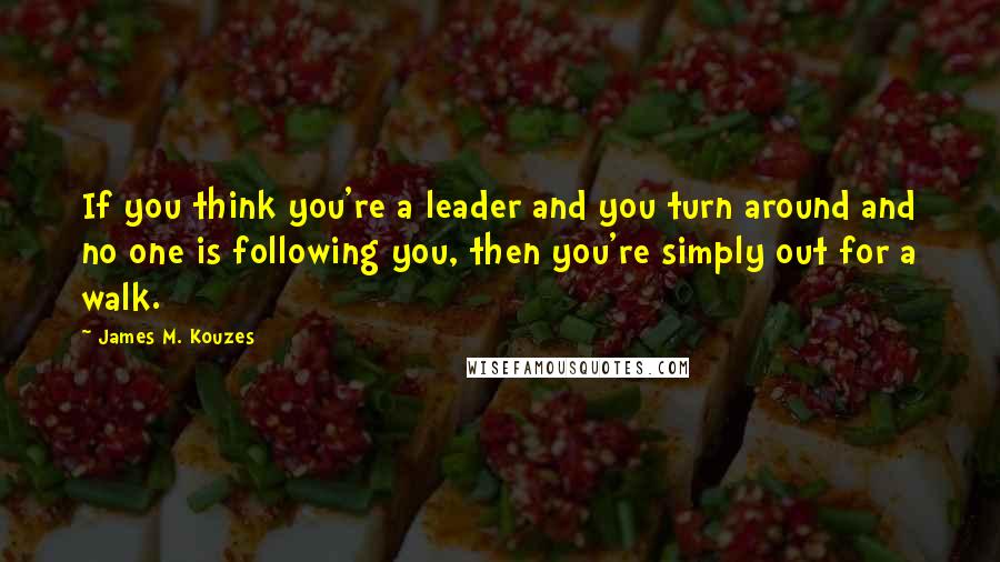 James M. Kouzes Quotes: If you think you're a leader and you turn around and no one is following you, then you're simply out for a walk.