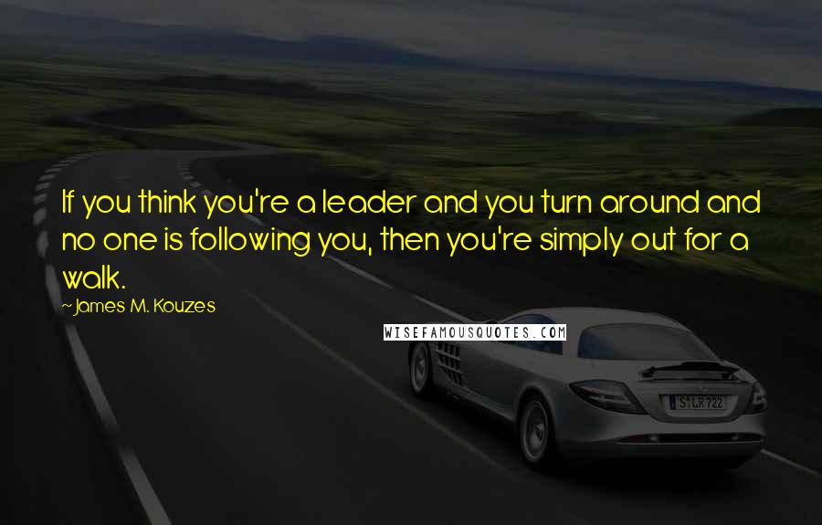 James M. Kouzes Quotes: If you think you're a leader and you turn around and no one is following you, then you're simply out for a walk.