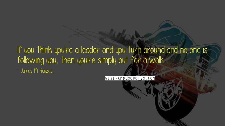 James M. Kouzes Quotes: If you think you're a leader and you turn around and no one is following you, then you're simply out for a walk.