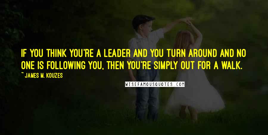 James M. Kouzes Quotes: If you think you're a leader and you turn around and no one is following you, then you're simply out for a walk.