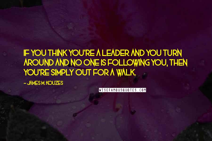 James M. Kouzes Quotes: If you think you're a leader and you turn around and no one is following you, then you're simply out for a walk.