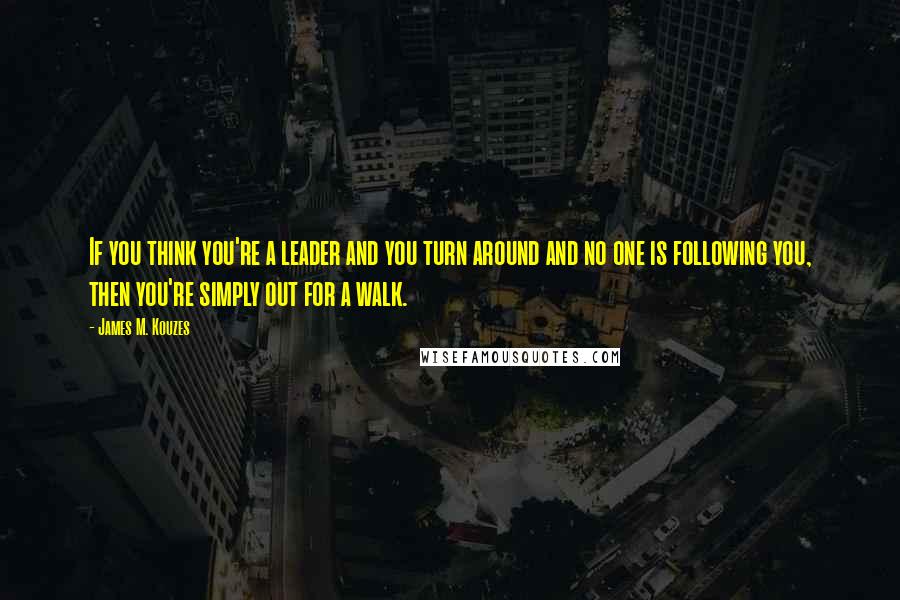 James M. Kouzes Quotes: If you think you're a leader and you turn around and no one is following you, then you're simply out for a walk.