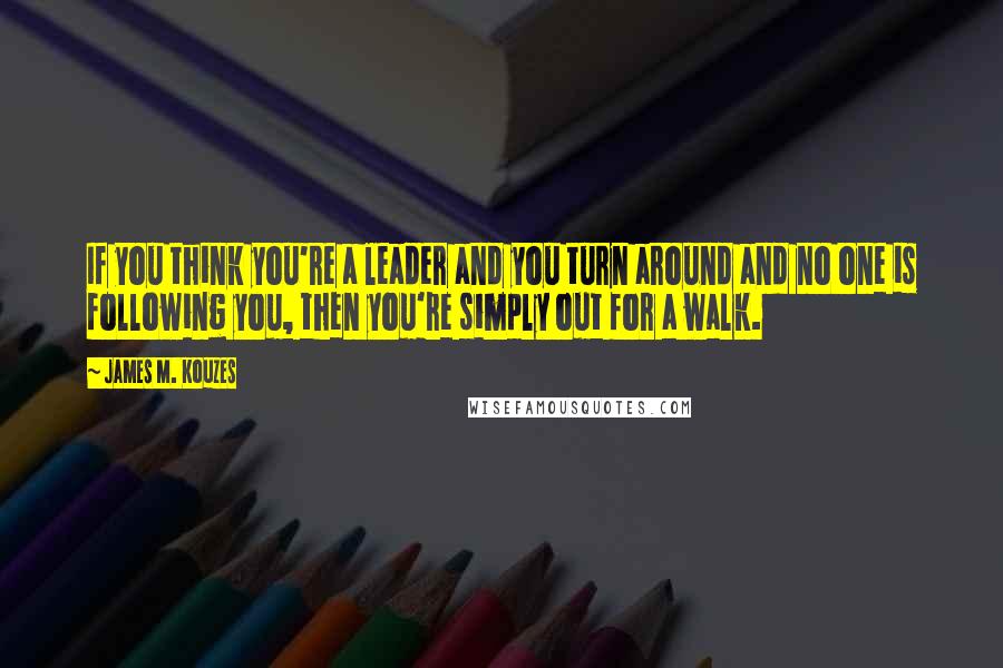 James M. Kouzes Quotes: If you think you're a leader and you turn around and no one is following you, then you're simply out for a walk.