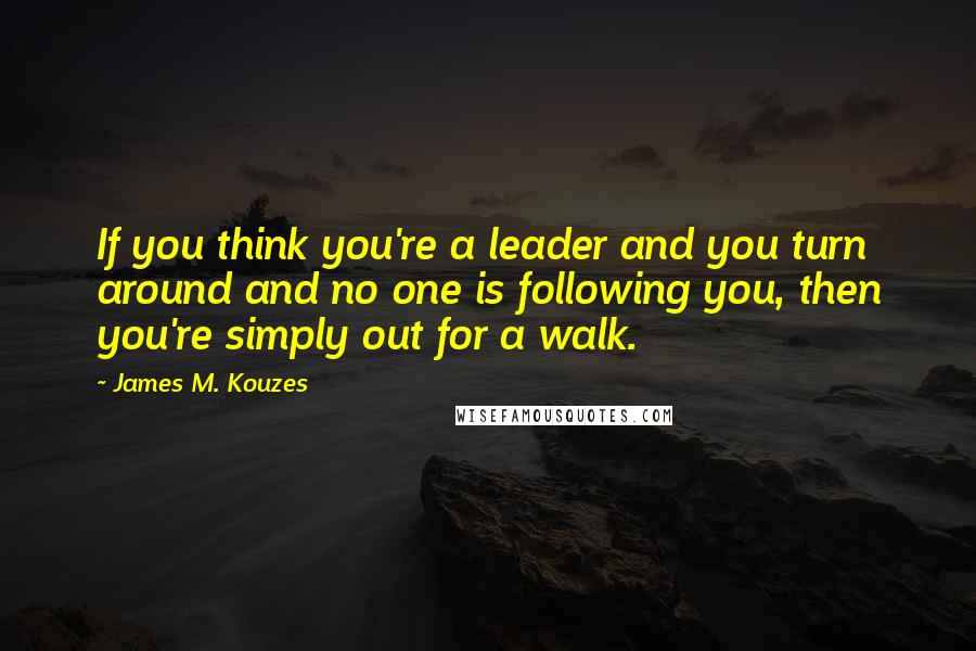 James M. Kouzes Quotes: If you think you're a leader and you turn around and no one is following you, then you're simply out for a walk.