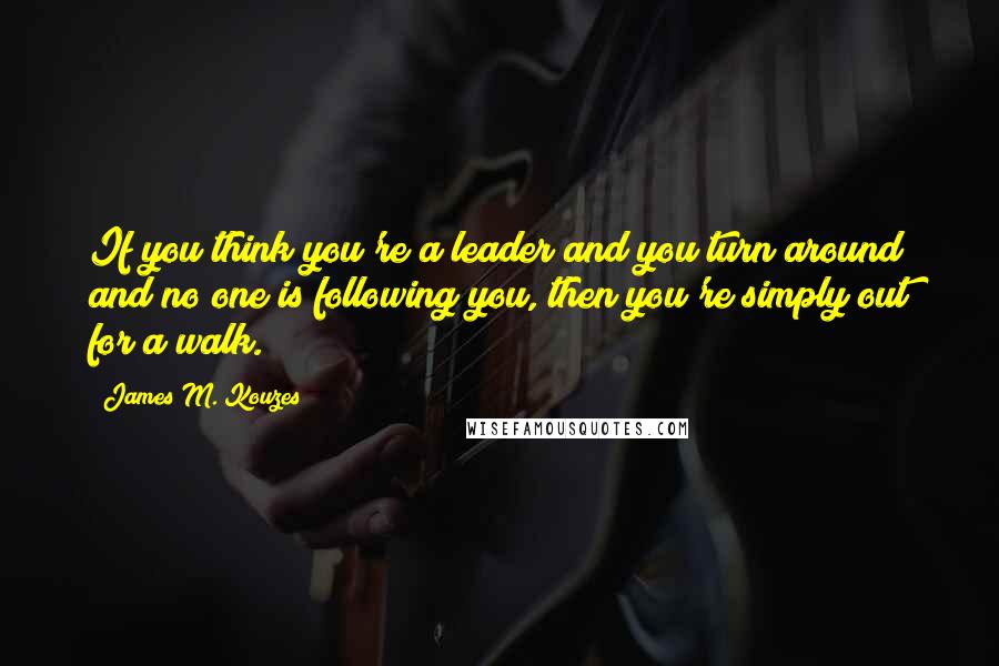 James M. Kouzes Quotes: If you think you're a leader and you turn around and no one is following you, then you're simply out for a walk.