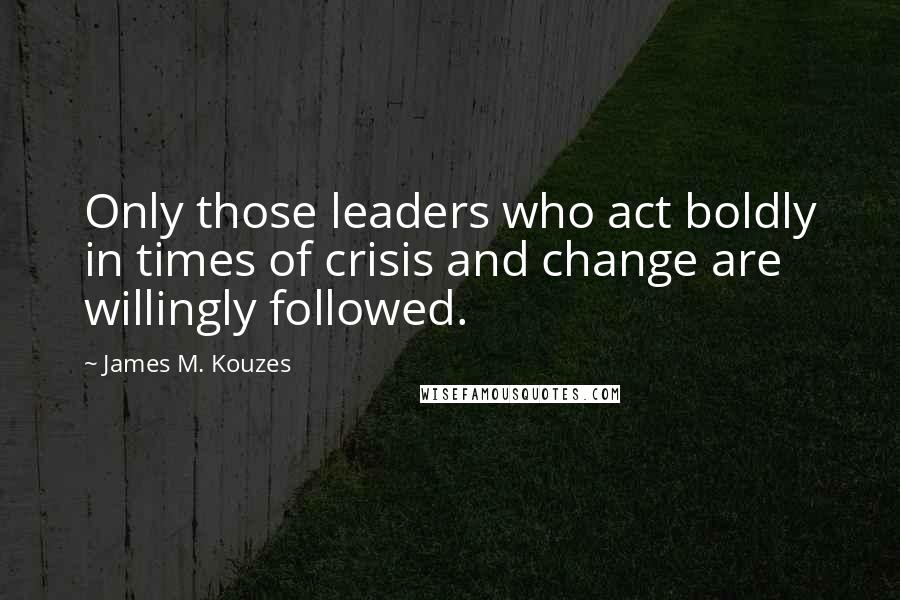 James M. Kouzes Quotes: Only those leaders who act boldly in times of crisis and change are willingly followed.