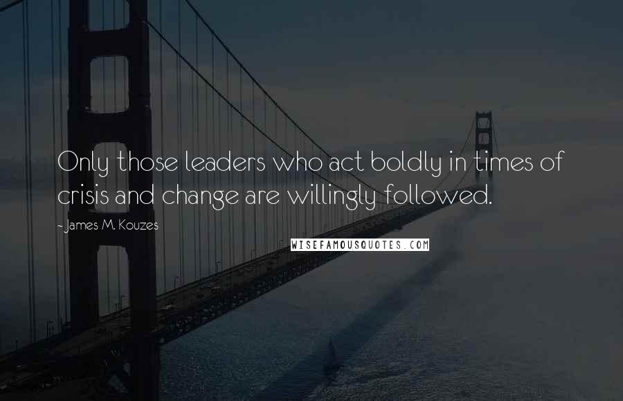 James M. Kouzes Quotes: Only those leaders who act boldly in times of crisis and change are willingly followed.