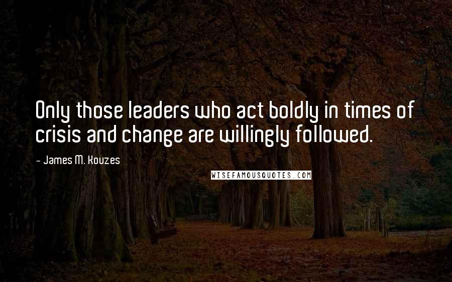 James M. Kouzes Quotes: Only those leaders who act boldly in times of crisis and change are willingly followed.