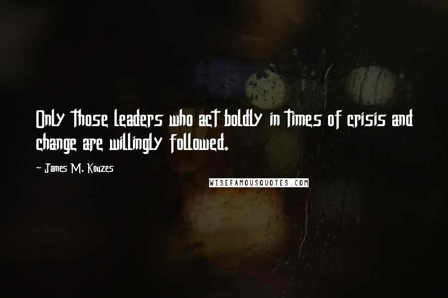 James M. Kouzes Quotes: Only those leaders who act boldly in times of crisis and change are willingly followed.