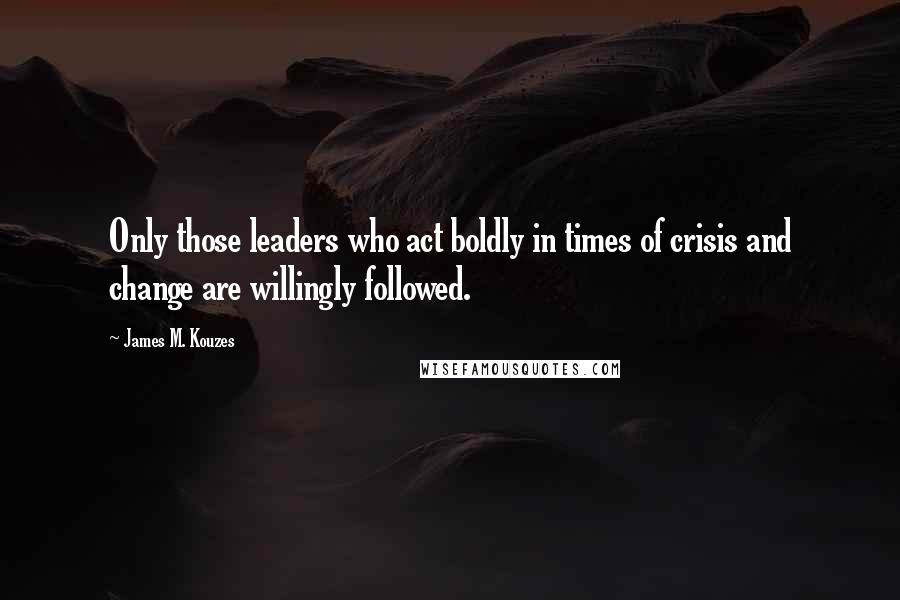 James M. Kouzes Quotes: Only those leaders who act boldly in times of crisis and change are willingly followed.