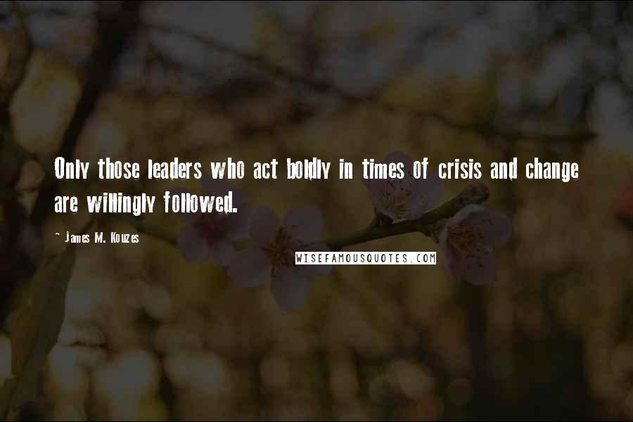 James M. Kouzes Quotes: Only those leaders who act boldly in times of crisis and change are willingly followed.