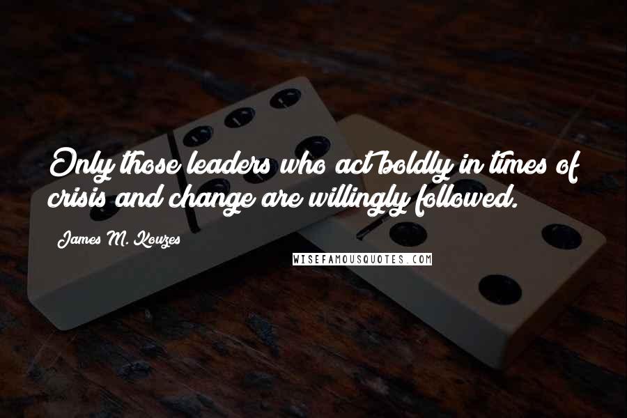 James M. Kouzes Quotes: Only those leaders who act boldly in times of crisis and change are willingly followed.