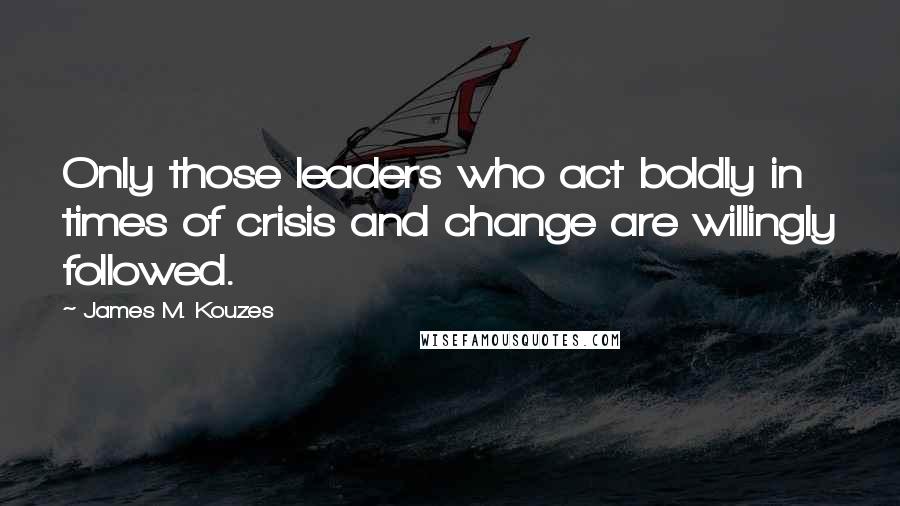 James M. Kouzes Quotes: Only those leaders who act boldly in times of crisis and change are willingly followed.