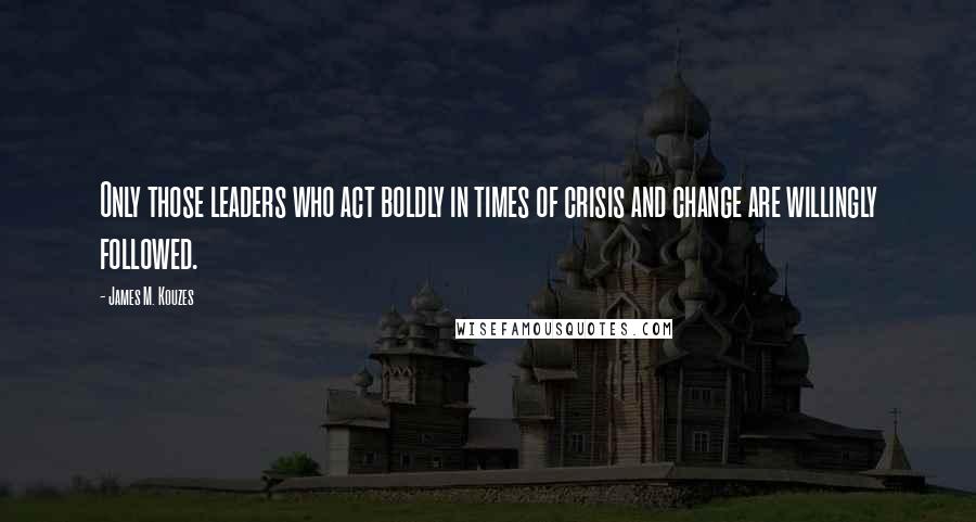 James M. Kouzes Quotes: Only those leaders who act boldly in times of crisis and change are willingly followed.