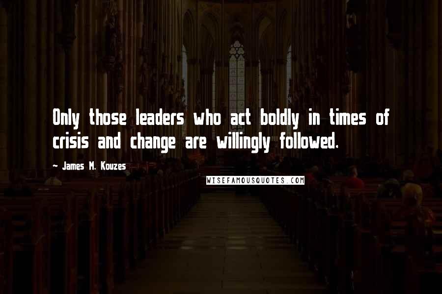 James M. Kouzes Quotes: Only those leaders who act boldly in times of crisis and change are willingly followed.