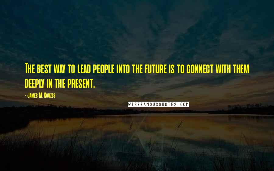 James M. Kouzes Quotes: The best way to lead people into the future is to connect with them deeply in the present.