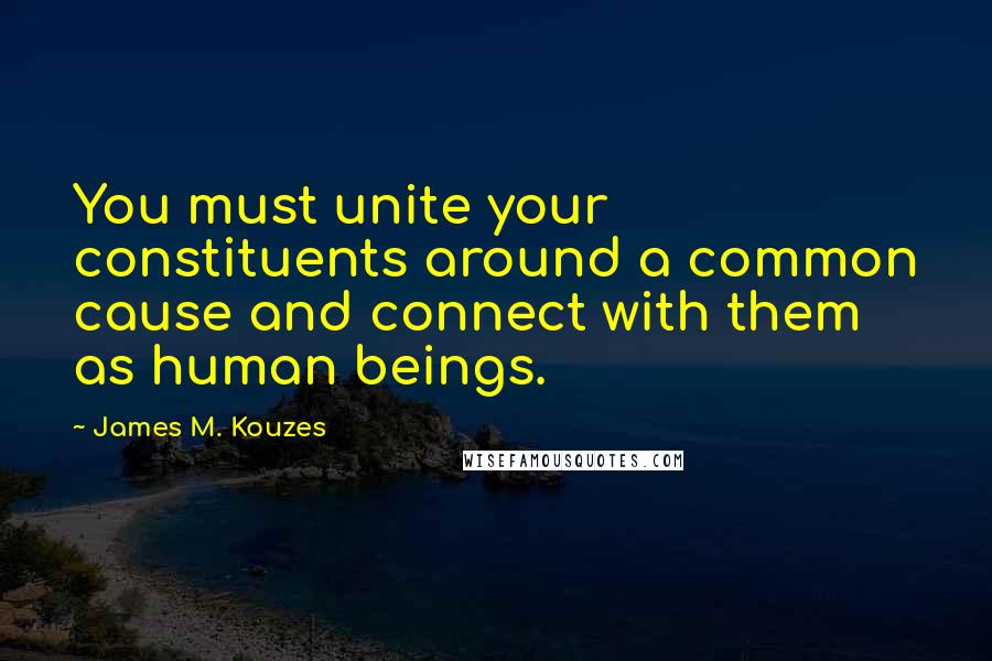 James M. Kouzes Quotes: You must unite your constituents around a common cause and connect with them as human beings.