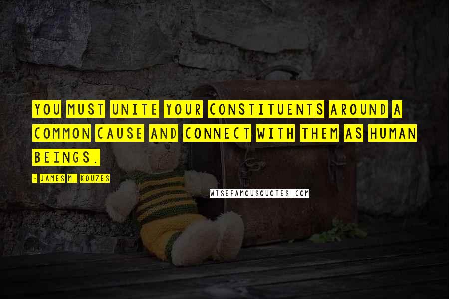 James M. Kouzes Quotes: You must unite your constituents around a common cause and connect with them as human beings.