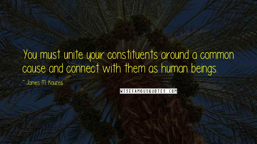 James M. Kouzes Quotes: You must unite your constituents around a common cause and connect with them as human beings.