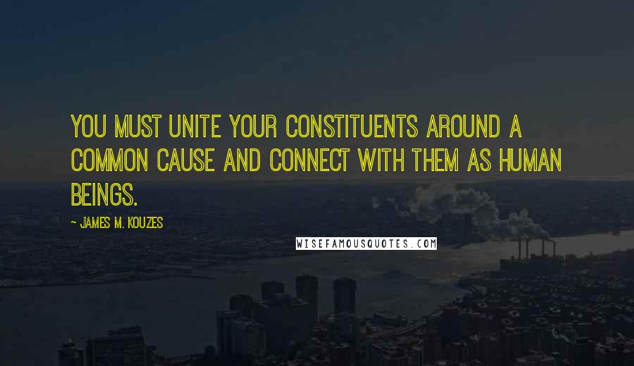 James M. Kouzes Quotes: You must unite your constituents around a common cause and connect with them as human beings.