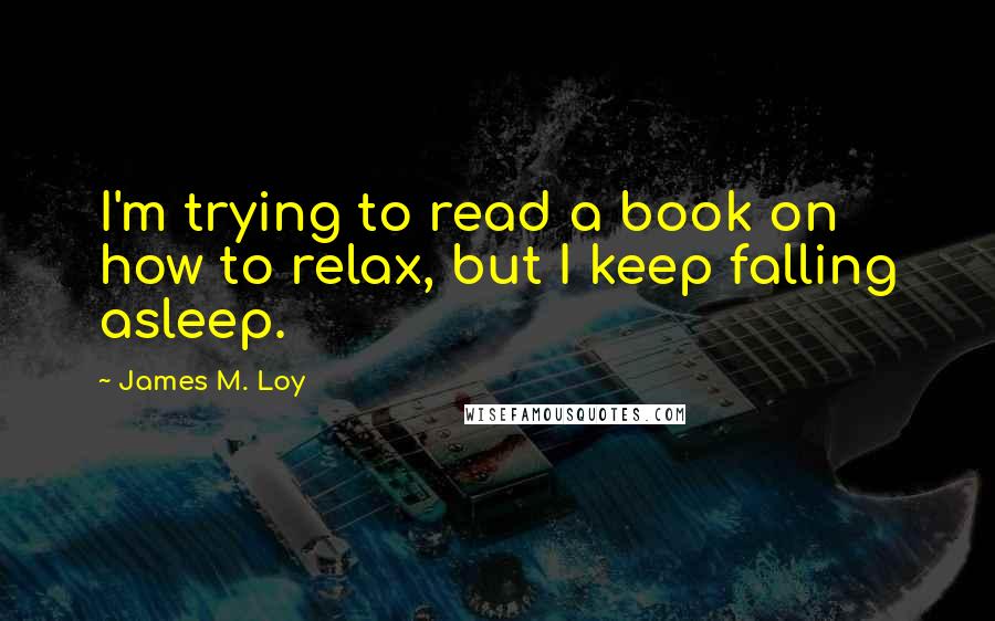 James M. Loy Quotes: I'm trying to read a book on how to relax, but I keep falling asleep.