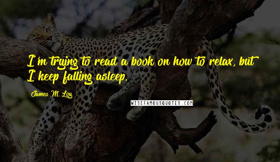 James M. Loy Quotes: I'm trying to read a book on how to relax, but I keep falling asleep.